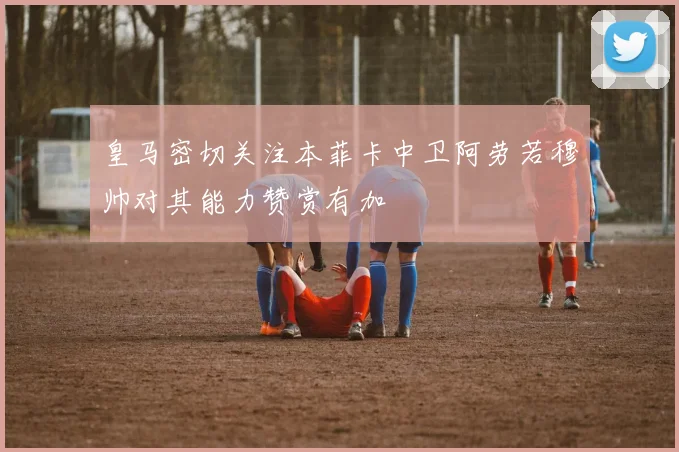 皇马密切关注本菲卡中卫阿劳若穆帅对其能力赞赏有加