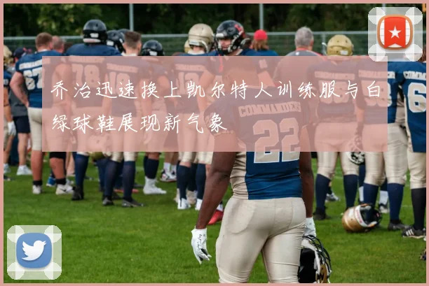 乔治迅速换上凯尔特人训练服与白绿球鞋展现新气象