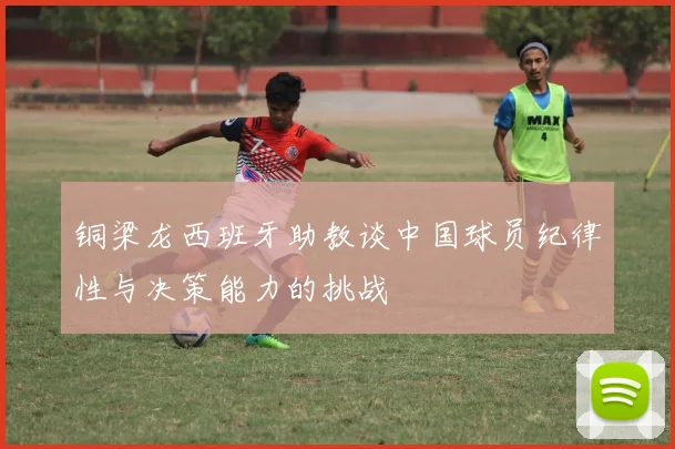 铜梁龙西班牙助教谈中国球员纪律性与决策能力的挑战