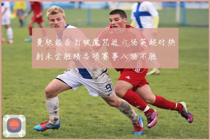 曼联能否打破魔咒近六场英超对热刺未尝胜绩各项赛事八场不胜