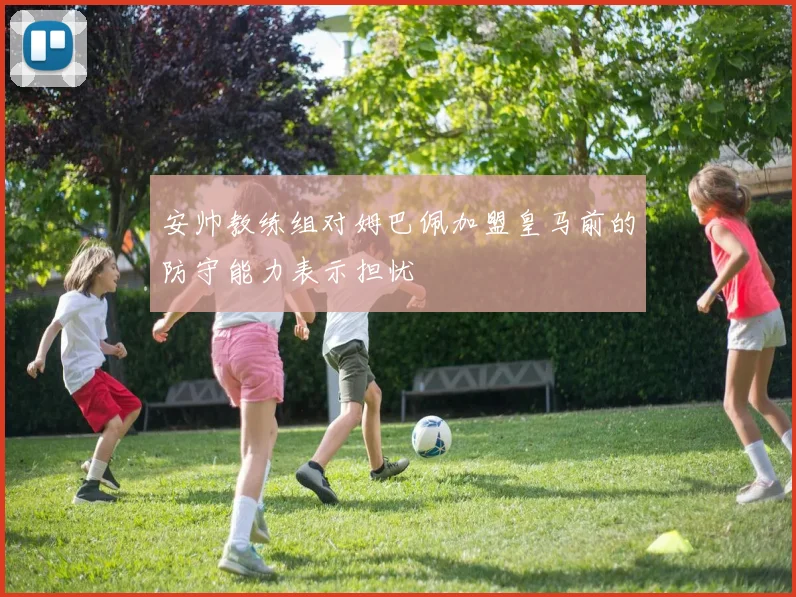 安帅教练组对姆巴佩加盟皇马前的防守能力表示担忧