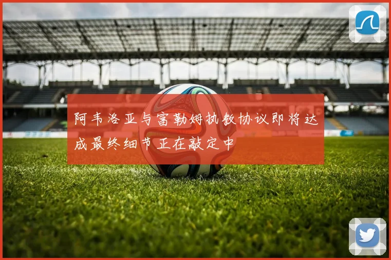 阿韦洛亚与富勒姆执教协议即将达成最终细节正在敲定中