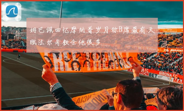 姆巴佩回忆摩纳哥岁月称B席最有天赋法尔考教会他很多