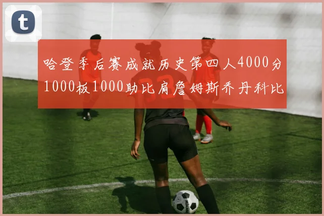 哈登季后赛成就历史第四人4000分1000板1000助比肩詹姆斯乔丹科比