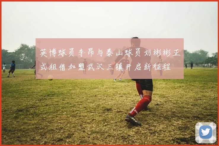 英博球员李昂与泰山球员刘彬彬正式租借加盟武汉三镇开启新征程