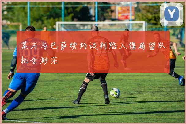 莱万与巴萨续约谈判陷入僵局留队机会渺茫