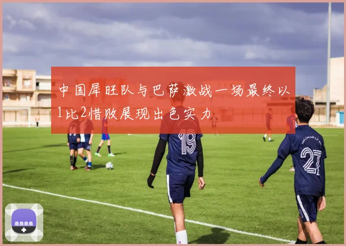 中国犀旺队与巴萨激战一场最终以1比2惜败展现出色实力