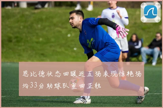 恩比德状态回暖近五场表现惊艳场均33分助球队重回正轨