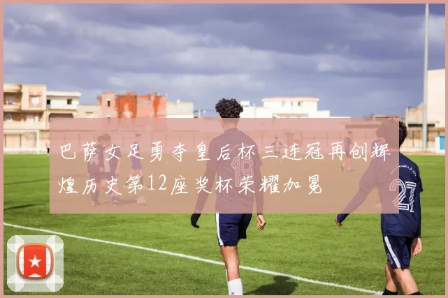 巴萨女足勇夺皇后杯三连冠再创辉煌历史第12座奖杯荣耀加冕