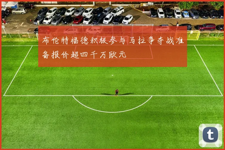 布伦特福德积极参与马拉争夺战准备报价超四千万欧元