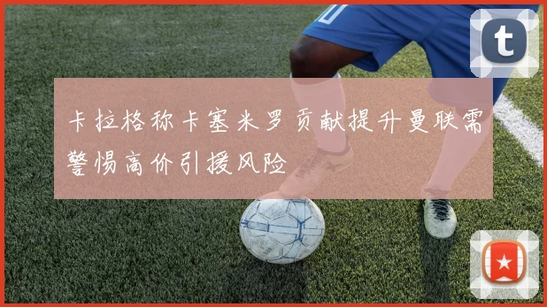 卡拉格称卡塞米罗贡献提升曼联需警惕高价引援风险