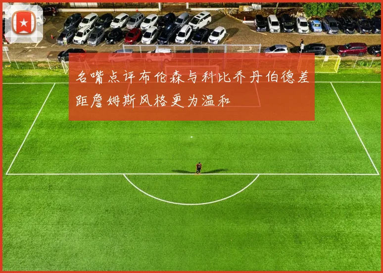 名嘴点评布伦森与科比乔丹伯德差距詹姆斯风格更为温和