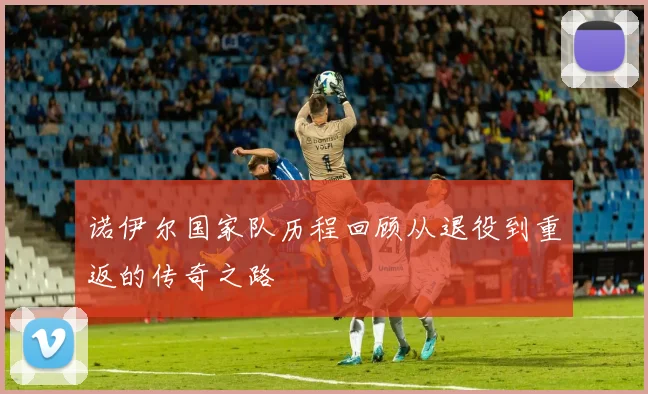 诺伊尔国家队历程回顾从退役到重返的传奇之路