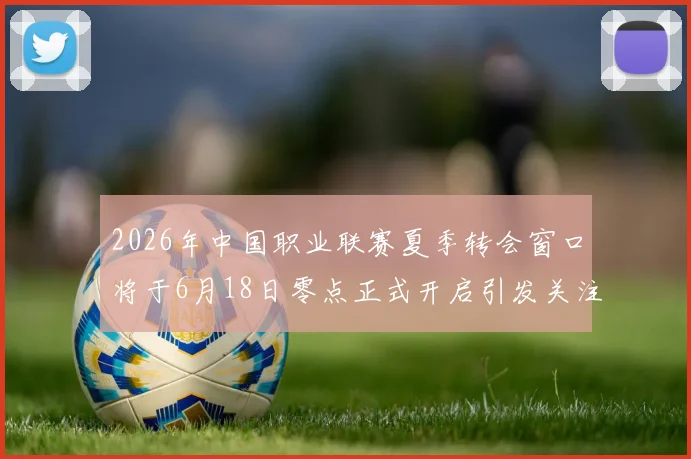 2026年中国职业联赛夏季转会窗口将于6月18日零点正式开启引发关注