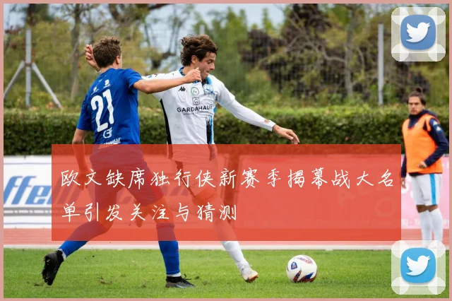 欧文缺席独行侠新赛季揭幕战大名单引发关注与猜测