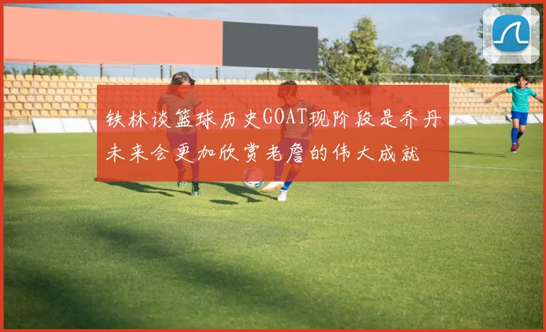 铁林谈篮球历史GOAT现阶段是乔丹未来会更加欣赏老詹的伟大成就