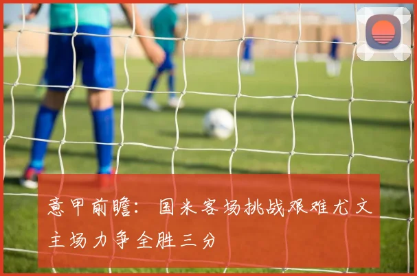 意甲前瞻：国米客场挑战艰难尤文主场力争全胜三分