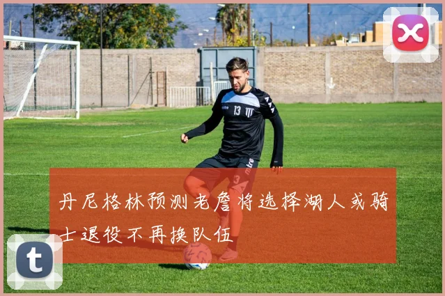 丹尼格林预测老詹将选择湖人或骑士退役不再换队伍