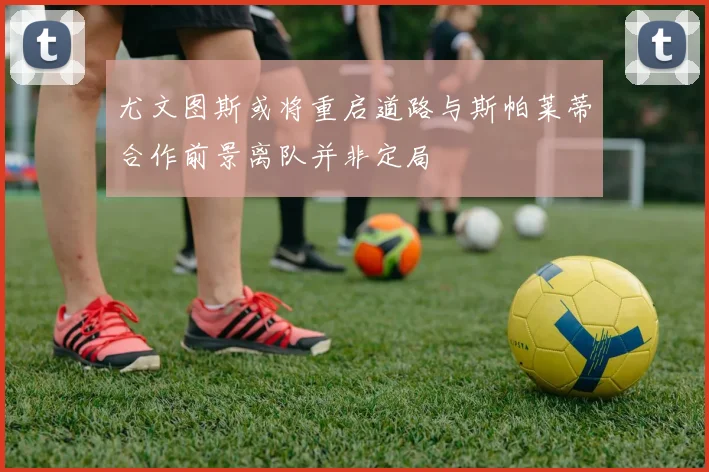 尤文图斯或将重启道路与斯帕莱蒂合作前景离队并非定局