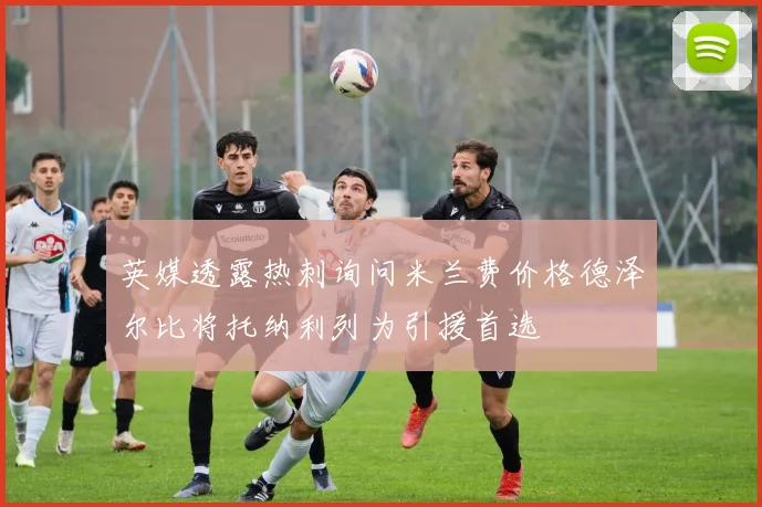 英媒透露热刺询问米兰费价格德泽尔比将托纳利列为引援首选