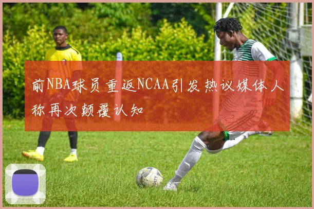 前NBA球员重返NCAA引发热议媒体人称再次颠覆认知