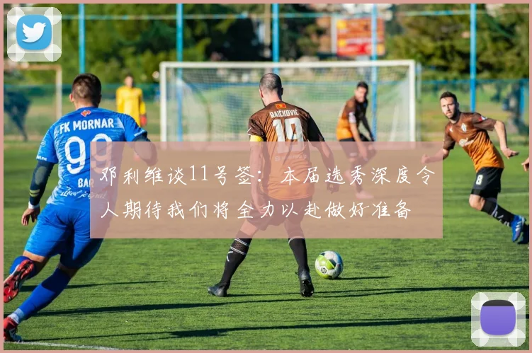 邓利维谈11号签：本届选秀深度令人期待我们将全力以赴做好准备