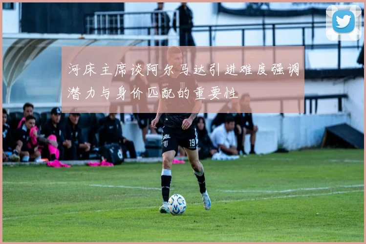河床主席谈阿尔马达引进难度强调潜力与身价匹配的重要性