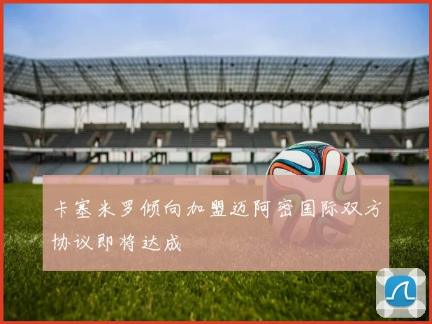 卡塞米罗倾向加盟迈阿密国际双方协议即将达成