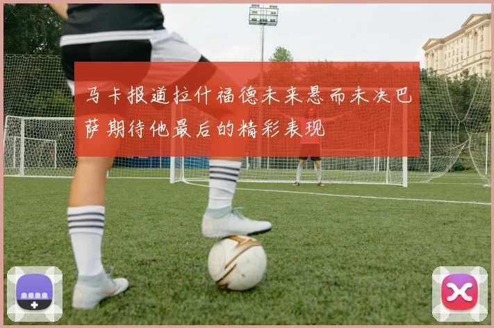 马卡报道拉什福德未来悬而未决巴萨期待他最后的精彩表现