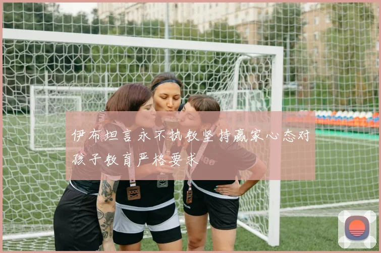 伊布坦言永不执教坚持赢家心态对孩子教育严格要求