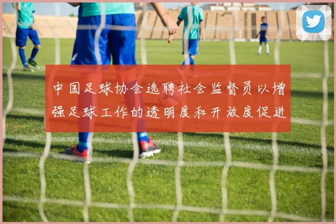 中国足球协会选聘社会监督员以增强足球工作的透明度和开放度促进足球事业发展