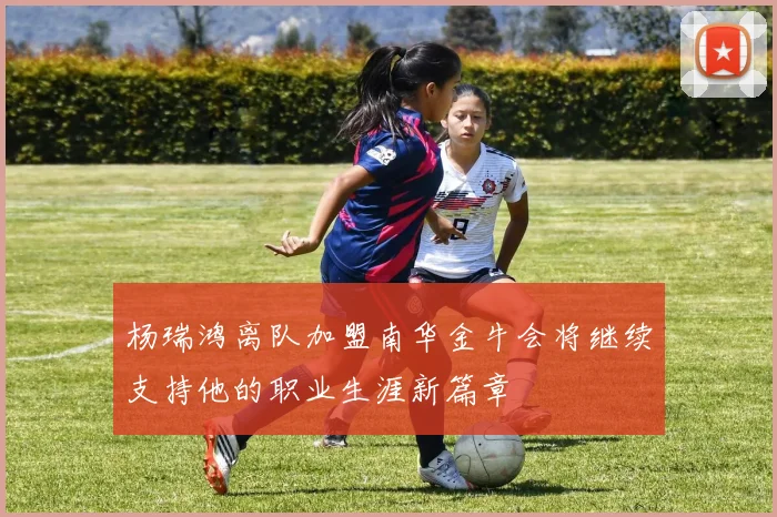 杨瑞鸿离队加盟南华金牛会将继续支持他的职业生涯新篇章